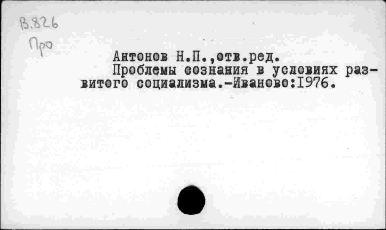 ﻿й.т
Антонов Н.П.»отв.ред.
Проблемы сознания в условиях раз витого социализма.-Иваново:1976.